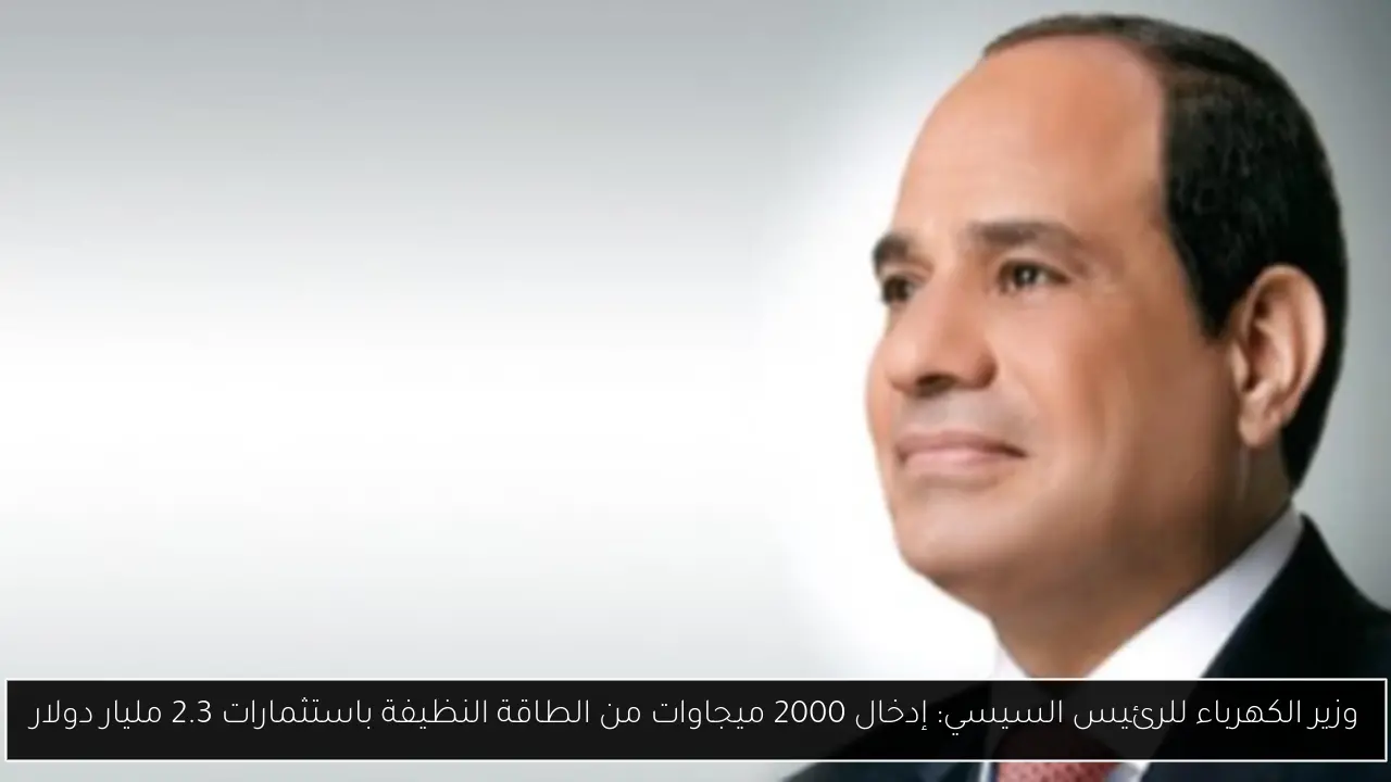 وزير الكهرباء للرئيس السيسي: إدخال 2000 ميجاوات من الطاقة النظيفة باستثمارات 2.3 مليار دولار
