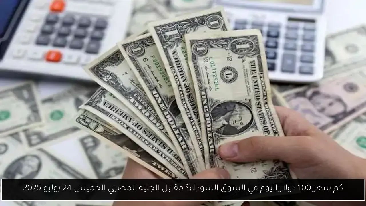 كم سعر 100 دولار اليوم في السوق السوداء؟ مقابل الجنيه المصري الخميس 24 يوليو 2025