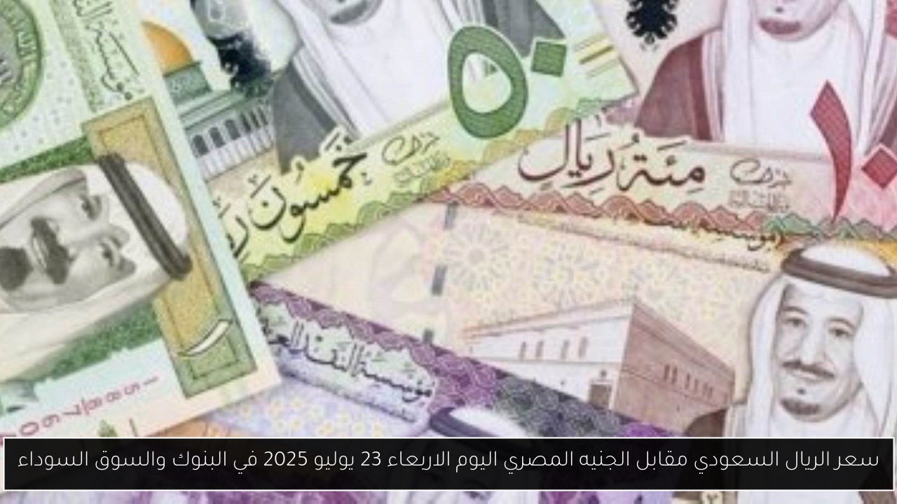 سعر الريال السعودي مقابل الجنيه المصري اليوم الاربعاء 23 يوليو 2025 في البنوك والسوق السوداء