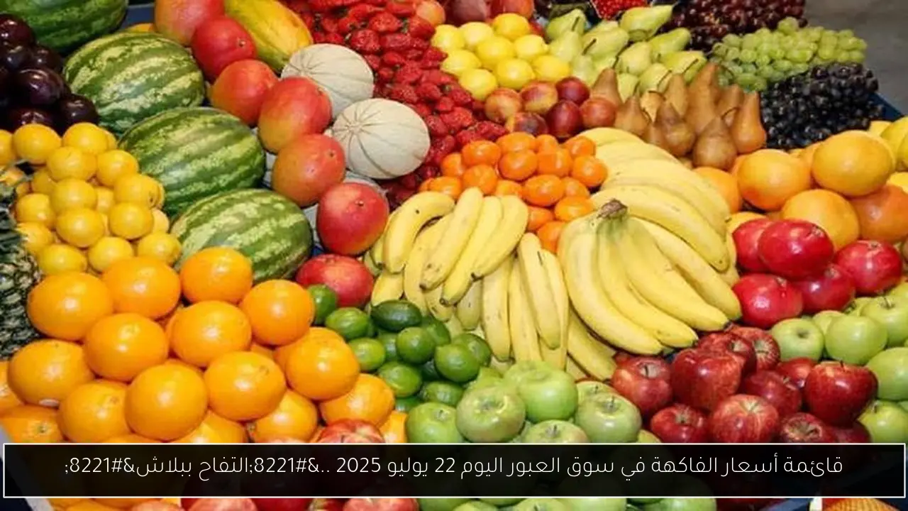 قائمة أسعار الفاكهة في سوق العبور اليوم 22 يوليو 2025 ..”التفاح ببلاش”
