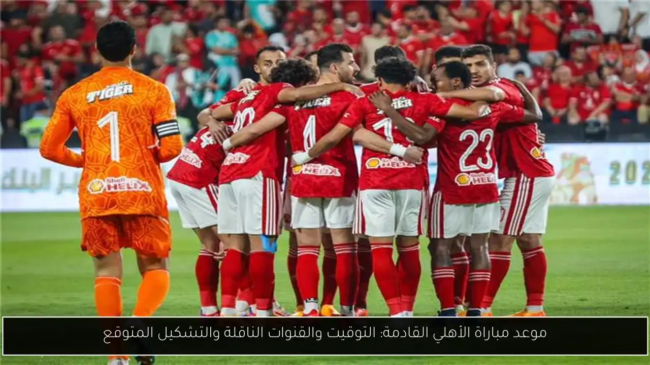 موعد مباراة الأهلي القادمة: التوقيت والقنوات الناقلة والتشكيل المتوقع