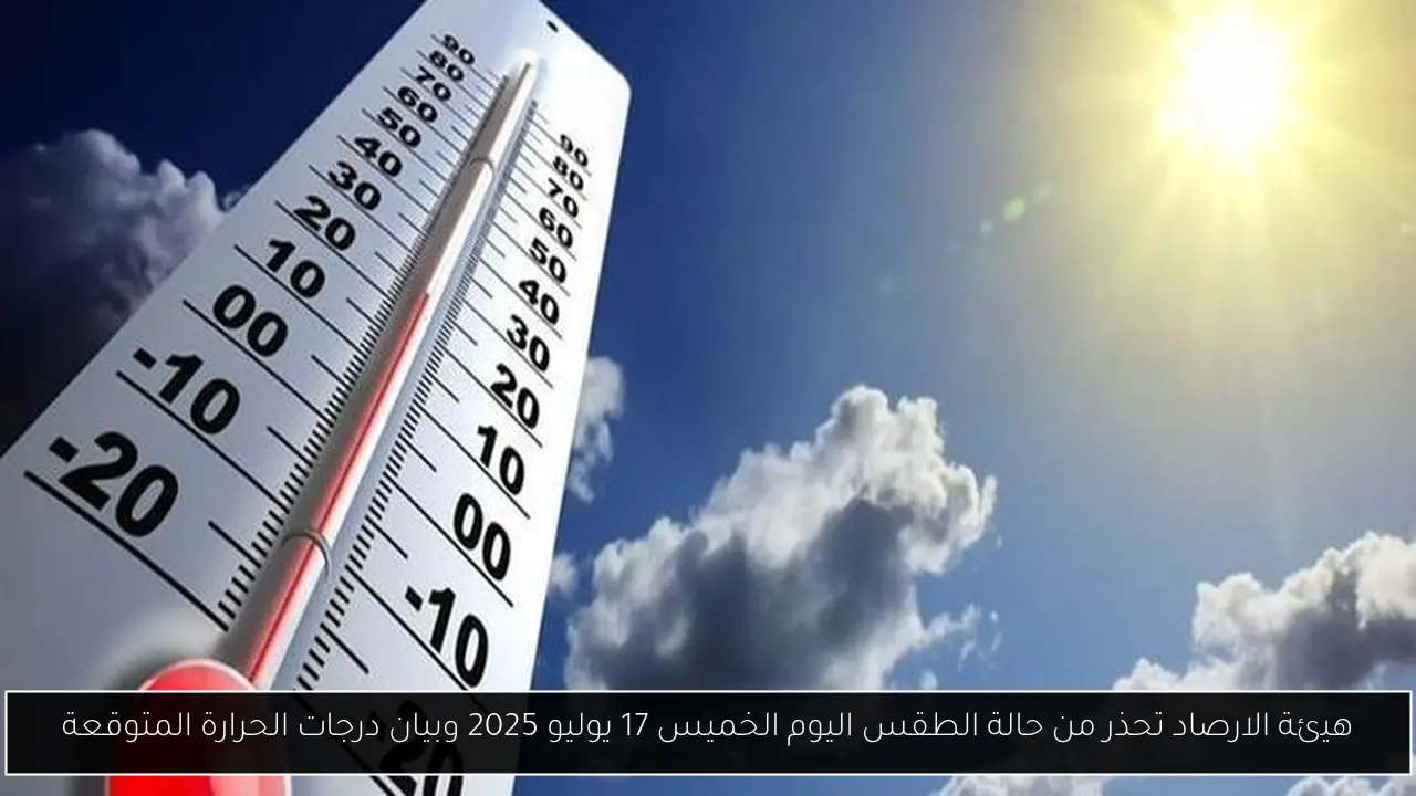هيئة الارصاد تحذر من حالة الطقس اليوم الخميس 17 يوليو 2025 وبيان درجات الحرارة المتوقعة