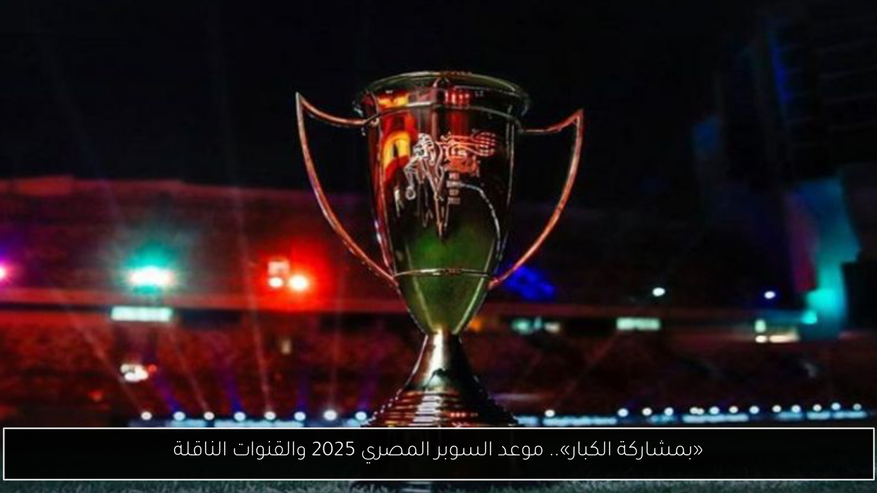 «بمشاركة الكبار».. موعد السوبر المصري 2025 والقنوات الناقلة