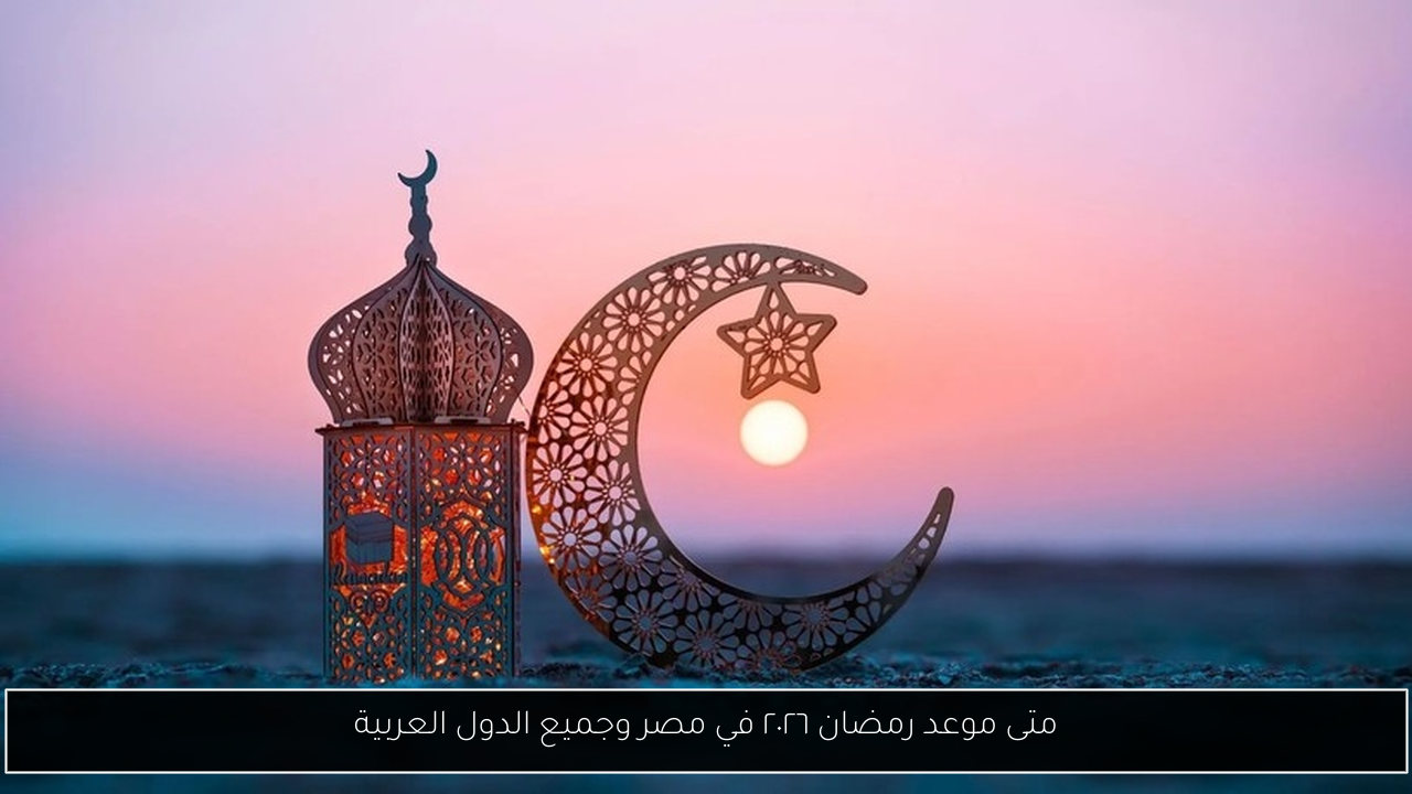 متى موعد رمضان ٢٠٢٦ في مصر وجميع الدول العربية