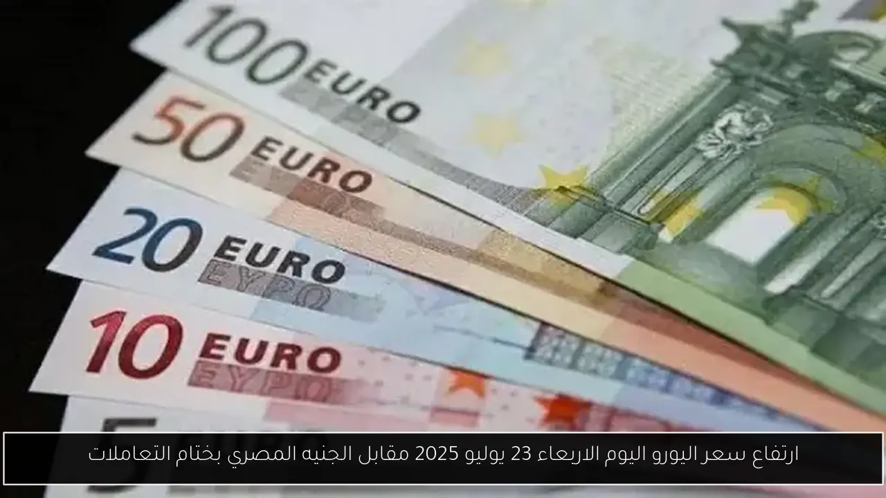 ارتفاع سعر اليورو اليوم الاربعاء 23 يوليو 2025 مقابل الجنيه المصري بختام التعاملات