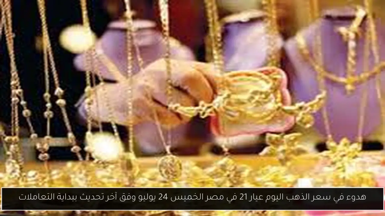 هدوء في سعر الذهب اليوم عيار 21 في مصر الخميس 24 يوليو وفق آخر تحديث ببداية التعاملات