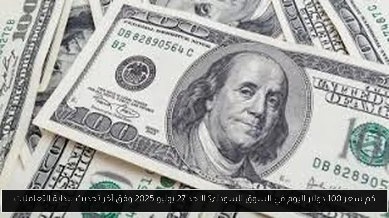 كم سعر 100 دولار اليوم في السوق السوداء؟ الاحد 27 يوليو 2025 وفق آخر تحديث ببداية التعاملات
