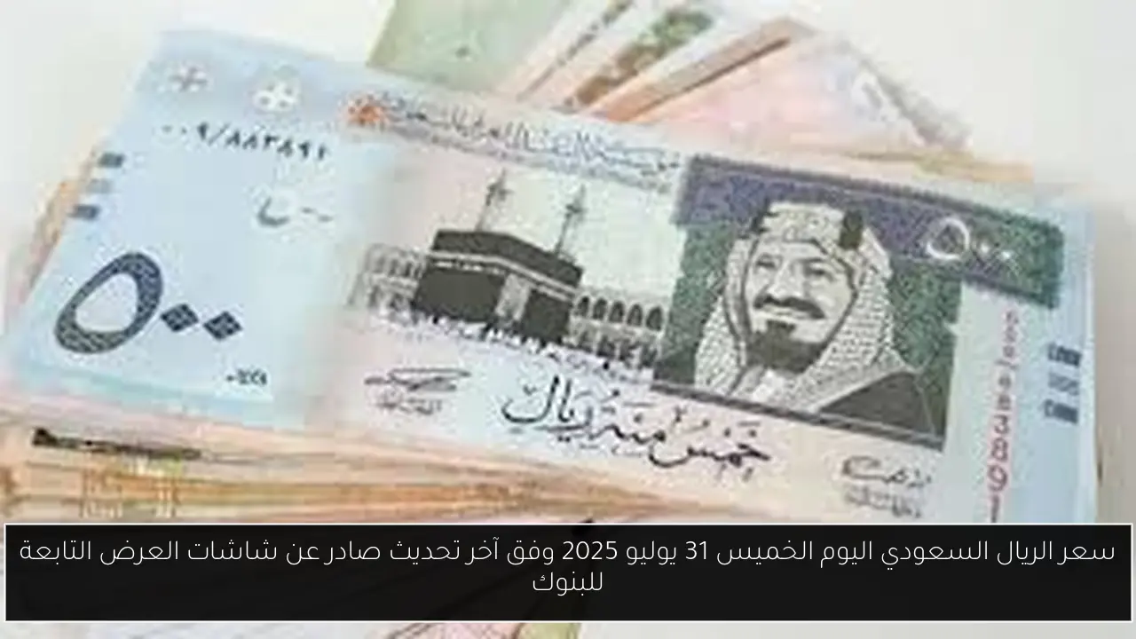 سعر الريال السعودي اليوم الخميس 31 يوليو 2025 وفق آخر تحديث صادر عن شاشات العرض التابعة للبنوك