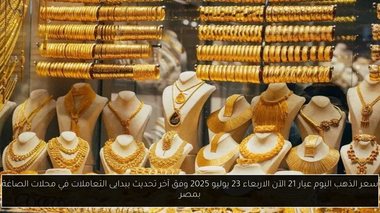 سعر الذهب اليوم عيار 21 الآن الاربعاء 23 يوليو 2025 وفق آخر تحديث ببدايى التعاملات في محلات الصاغة بمصر
