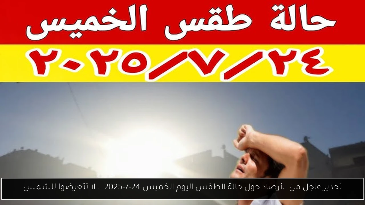 تحذير عاجل من الأرصاد حول حالة الطقس اليوم الخميس 24-7-2025 .. لا تتعرضوا للشمس