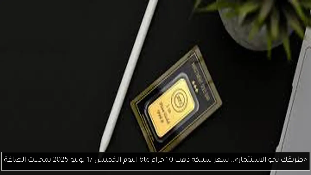 «طريقك نحو الاستثمار».. سعر سبيكة ذهب 10 جرام btc اليوم الخميس 17 يوليو 2025 بمحلات الصاغة