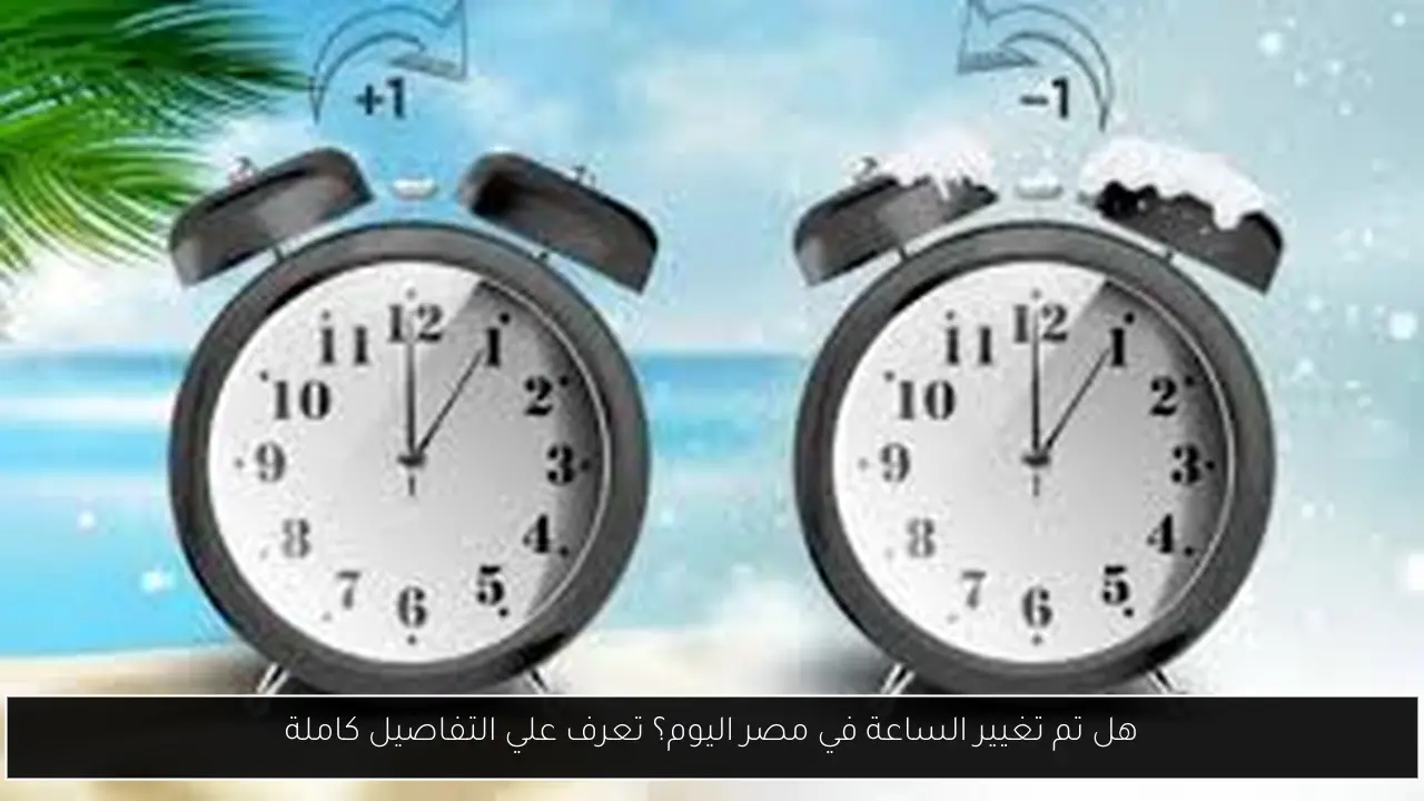 هل تم تغيير الساعة في مصر اليوم؟ تعرف علي التفاصيل كاملة