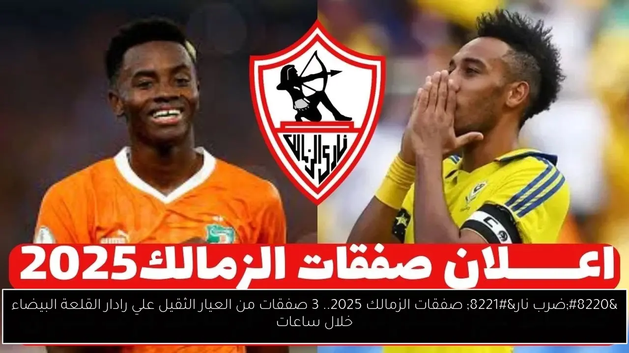 “ضرب نار” صفقات الزمالك 2025.. 3 صفقات من العيار الثقيل علي رادار القلعة البيضاء خلال ساعات