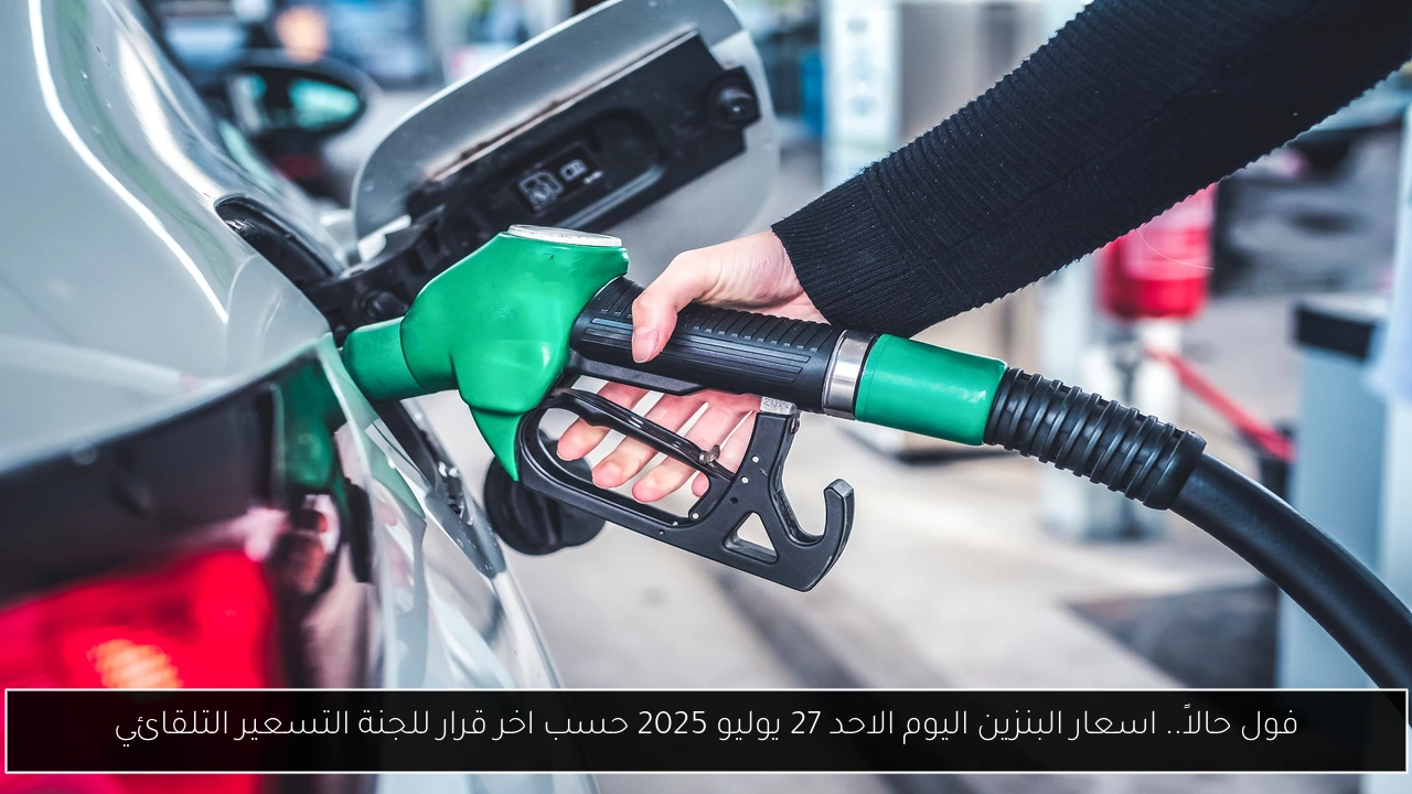 فول حالاً.. اسعار البنزين اليوم الاحد 27 يوليو 2025 حسب اخر قرار للجنة التسعير التلقائي