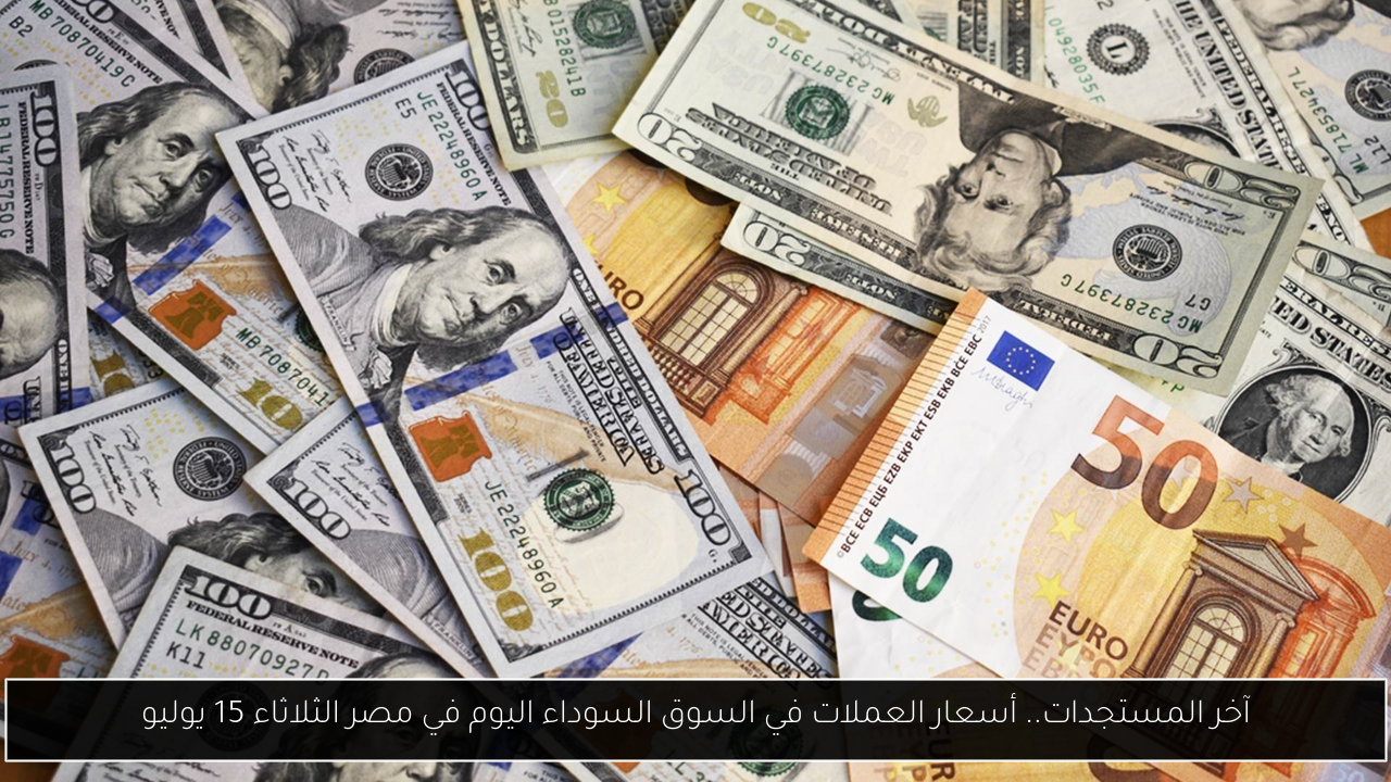آخر المستجدات.. أسعار العملات في السوق السوداء اليوم في مصر الثلاثاء 15 يوليو