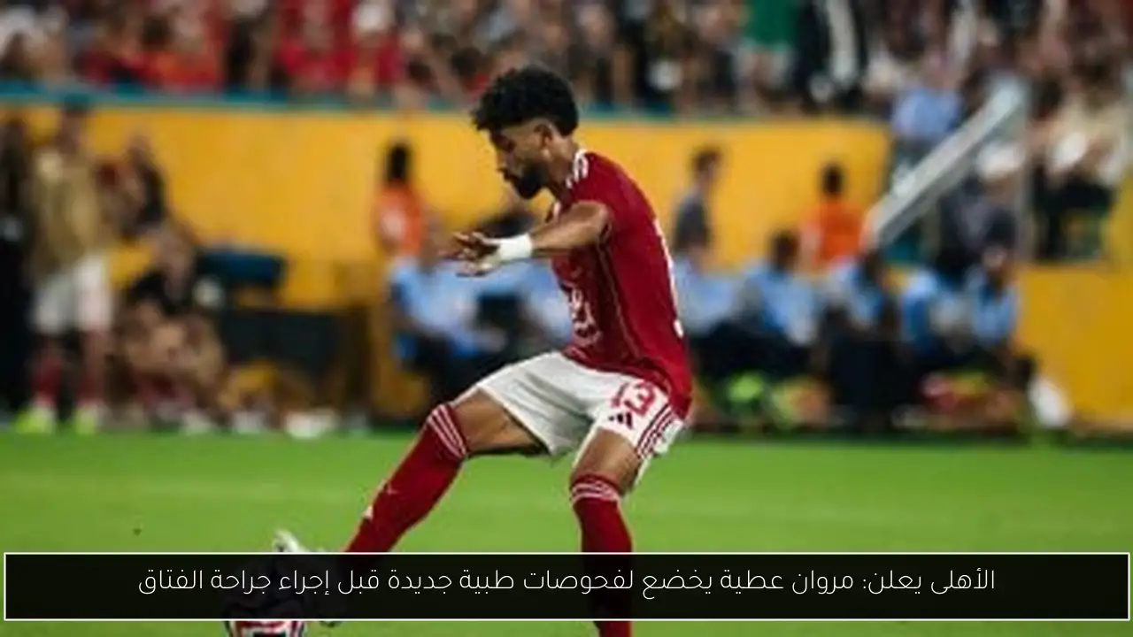 الأهلى يعلن: مروان عطية يخضع لفحوصات طبية جديدة قبل إجراء جراحة الفتاق