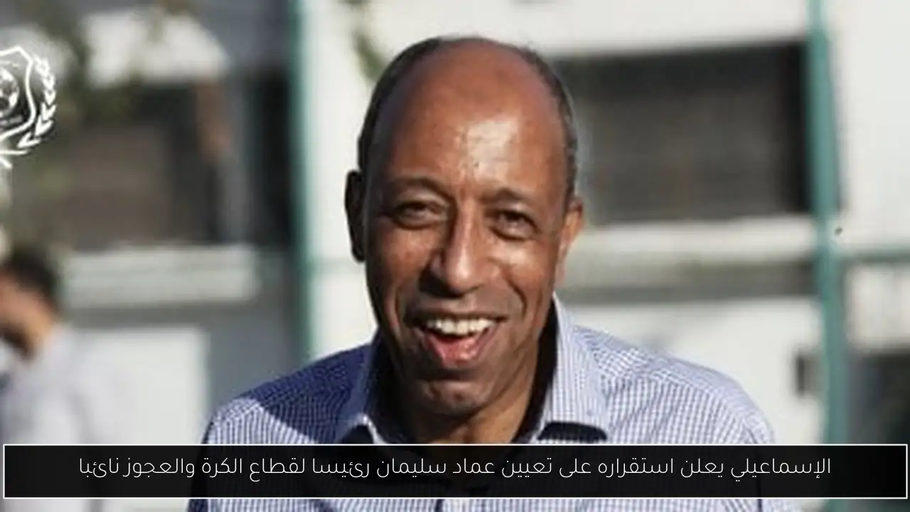 الإسماعيلي يعلن استقراره على تعيين عماد سليمان رئيسا لقطاع الكرة والعجوز نائبا