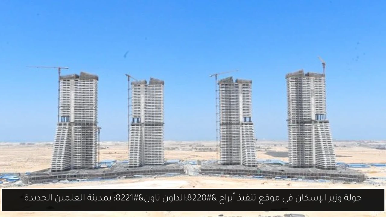 جولة وزير الإسكان في موقع تنفيذ أبراج “الداون تاون” بمدينة العلمين الجديدة