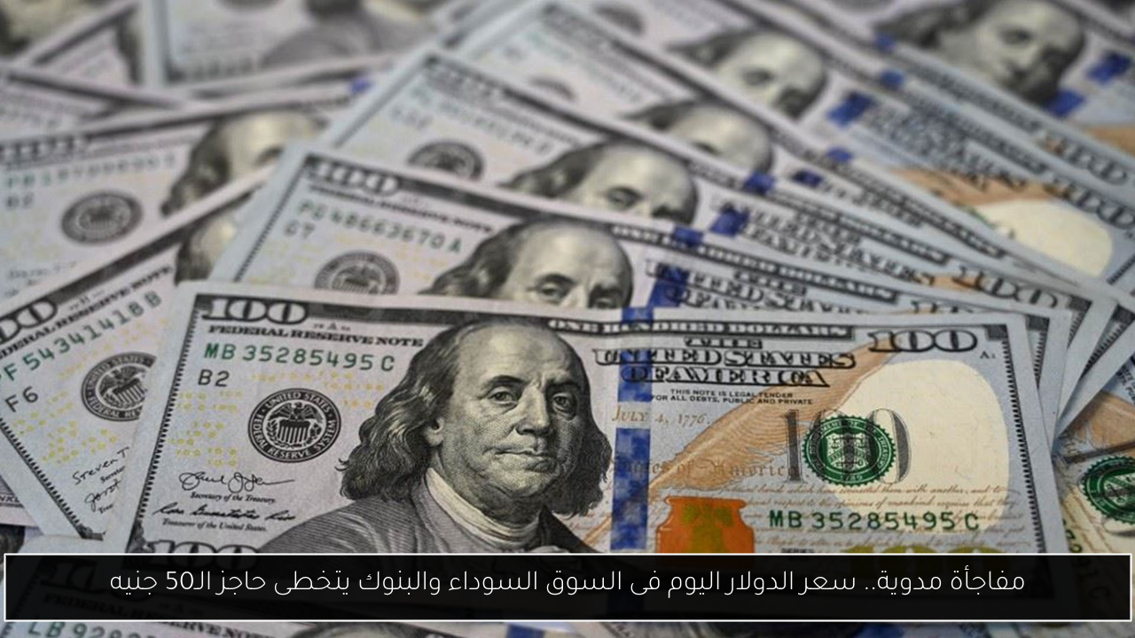 مفاجأة مدوية.. سعر الدولار اليوم فى السوق السوداء والبنوك يتخطى حاجز الـ50 جنيه