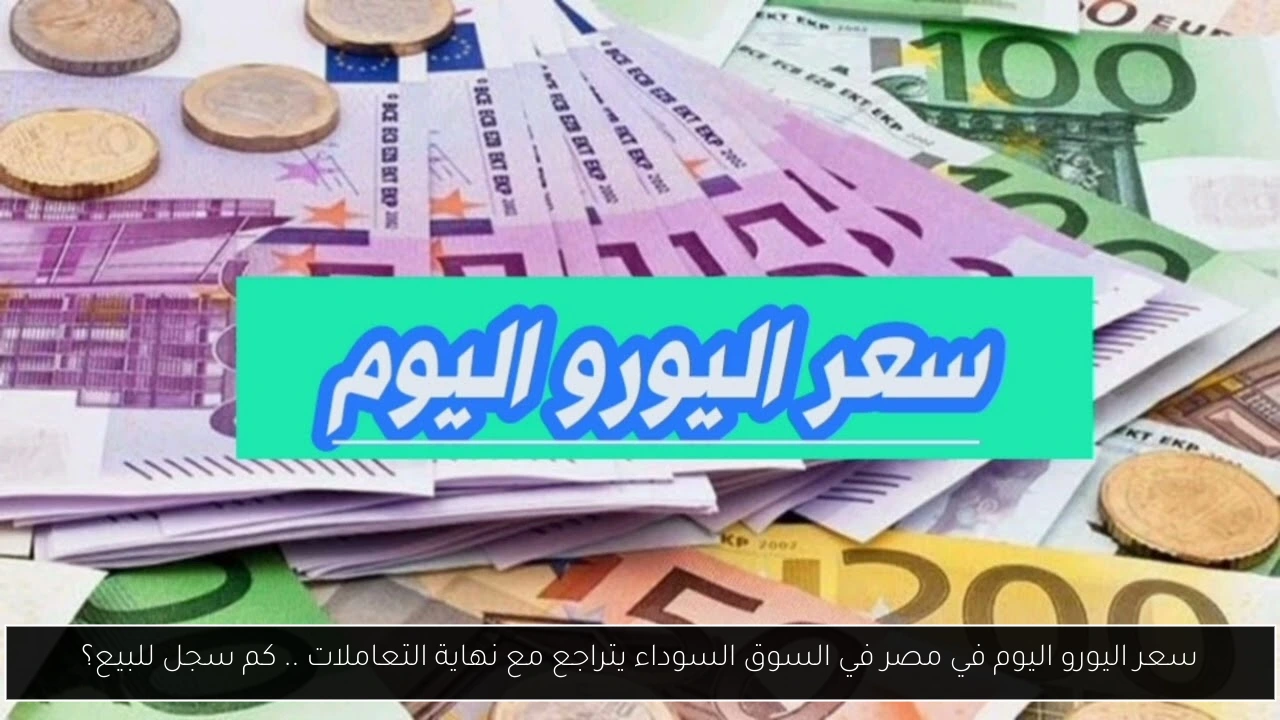 سعر اليورو اليوم في مصر في السوق السوداء يتراجع مع نهاية التعاملات .. كم سجل للبيع؟