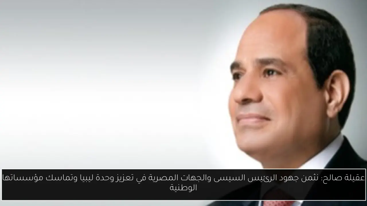 عقيلة صالح: نثمن جهود الرئيس السيسى والجهات المصرية في تعزيز وحدة ليبيا وتماسك مؤسساتها الوطنية