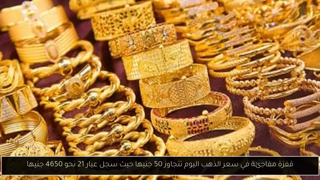 قفزة مفاجئة في سعر الذهب اليوم تتجاوز 50 جنيها حيث سجل عيار 21 نحو 4650 جنيها