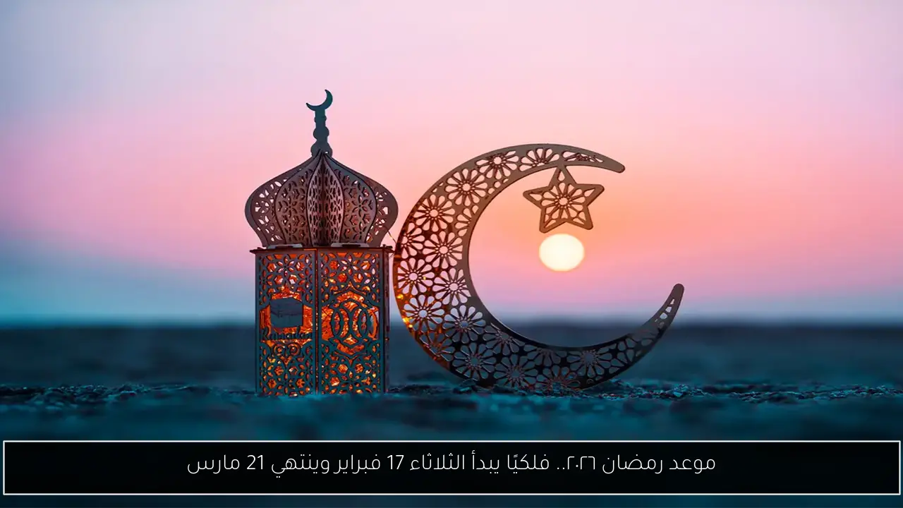 موعد رمضان ٢٠٢٦.. فلكيًا يبدأ الثلاثاء 17 فبراير وينتهي 21 مارس