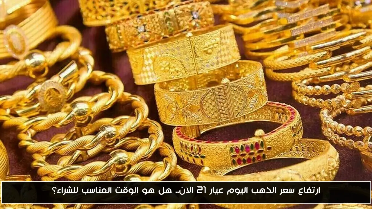 ارتفاع سعر الذهب اليوم عيار 21 الآن.. هل هو الوقت المناسب للشراء؟
