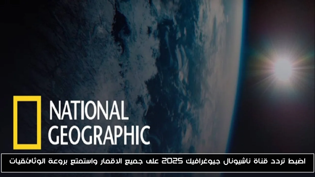 اضبط تردد قناة ناشيونال جيوغرافيك 2025 على جميع الاقمار واستمتع بروعة الوثائقيات