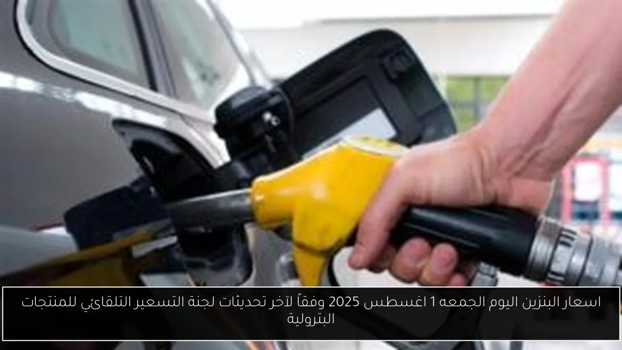 اسعار البنزين اليوم الجمعه 1 اغسطس 2025 وفقاً لآخر تحديثات لجنة التسعير التلقائي للمنتجات البترولية