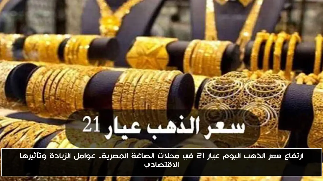 ارتفاع سعر الذهب اليوم عيار 21 في محلات الصاغة المصرية.. عوامل الزيادة وتأثيرها الاقتصادي