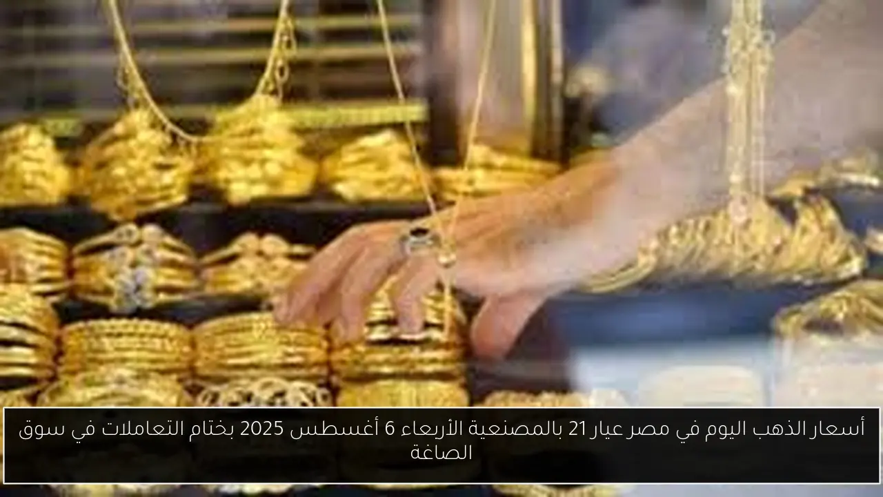 أسعار الذهب اليوم في مصر عيار 21 بالمصنعية الأربعاء 6 أغسطس 2025 بختام التعاملات في سوق الصاغة