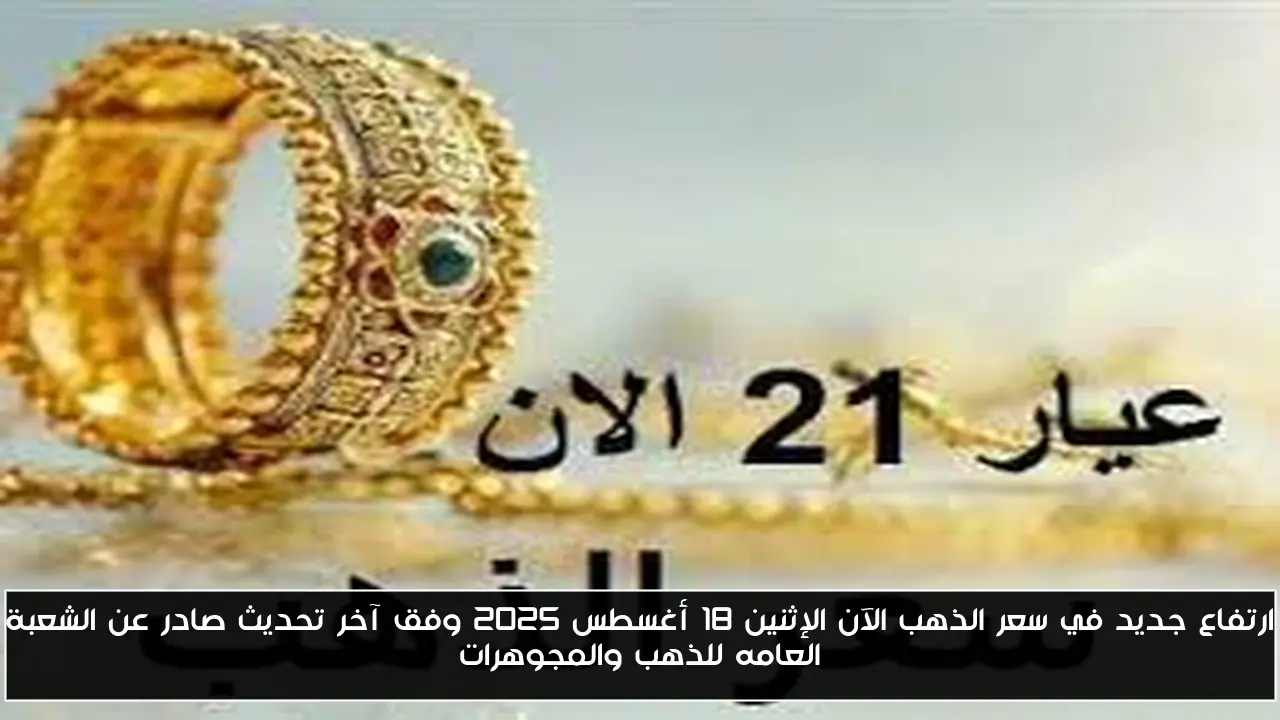 ارتفاع جديد في سعر الذهب الآن الإثنين 18 أغسطس 2025 وفق آخر تحديث صادر عن الشعبة العامه للذهب والمجوهرات