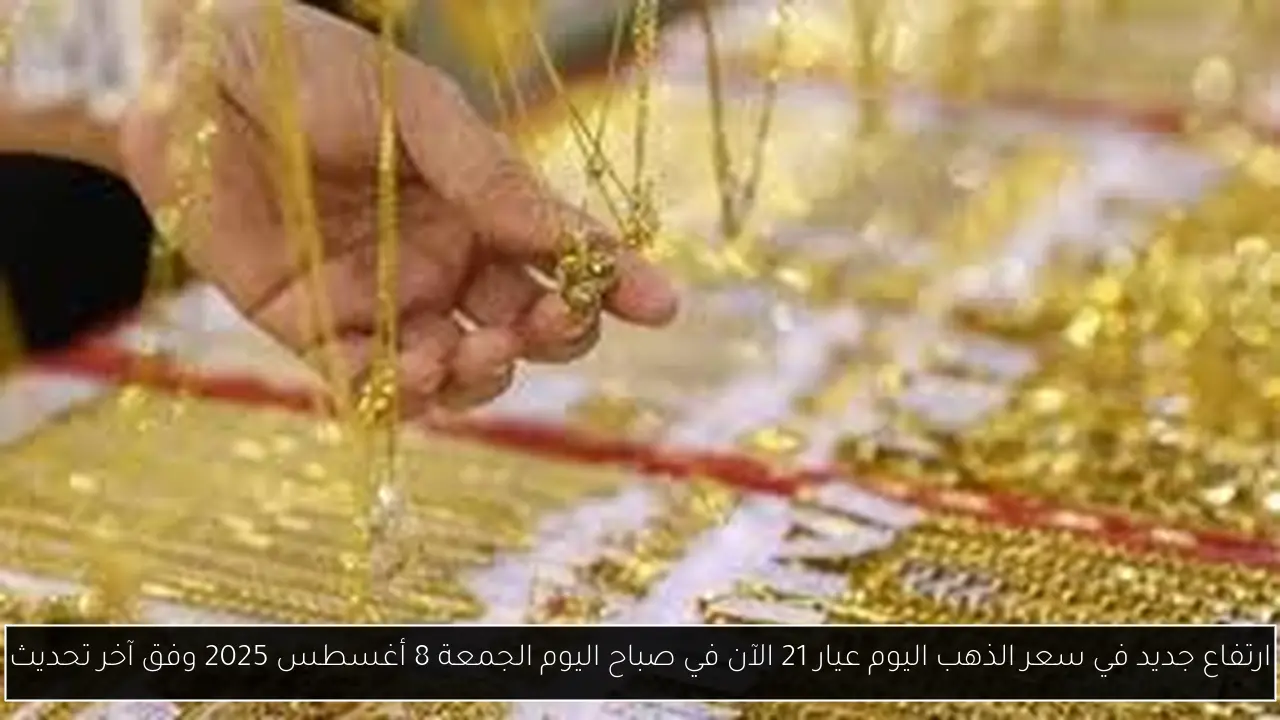 ارتفاع جديد في سعر الذهب اليوم عيار 21 الآن في صباح اليوم الجمعة 8 أغسطس 2025 وفق آخر تحديث