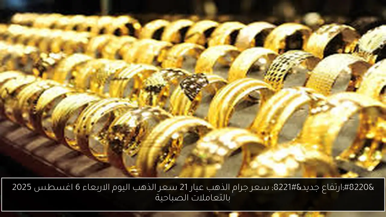 “ارتفاع جديد” سعر جرام الذهب عيار 21 سعر الذهب اليوم الاربعاء 6 اغسطس 2025 بالتعاملات الصباحية